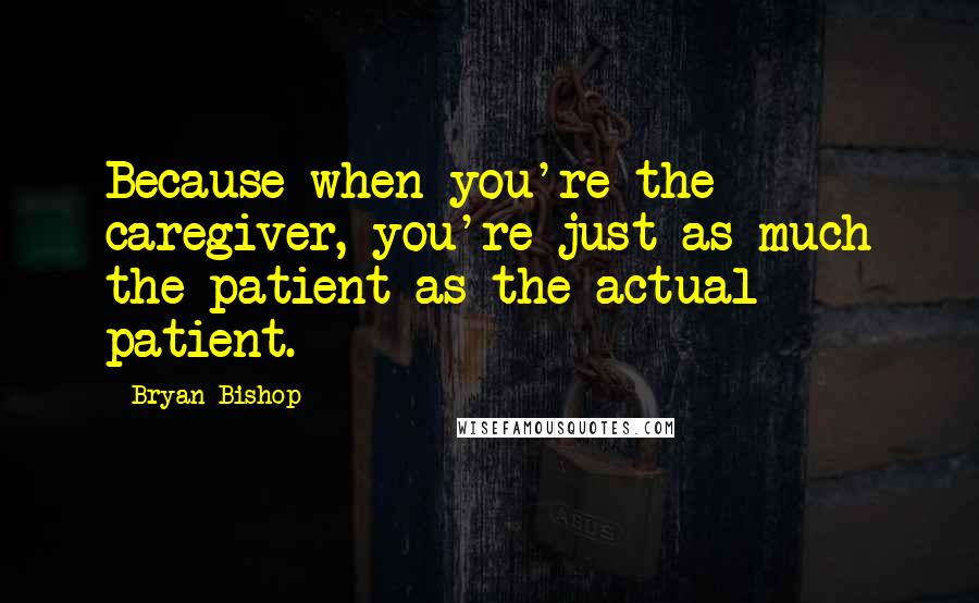 Bryan Bishop Quotes: Because when you're the caregiver, you're just as much the patient as the actual patient.