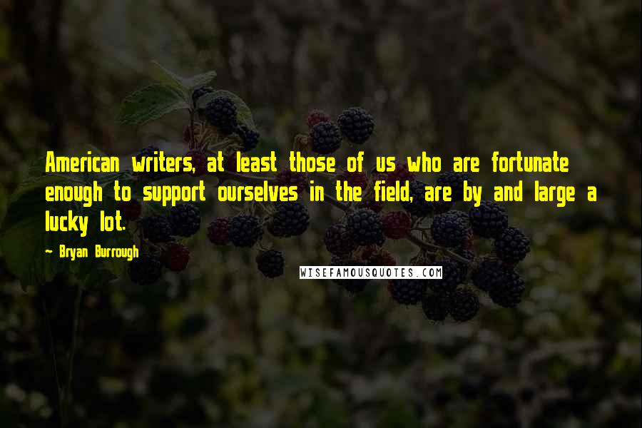 Bryan Burrough Quotes: American writers, at least those of us who are fortunate enough to support ourselves in the field, are by and large a lucky lot.