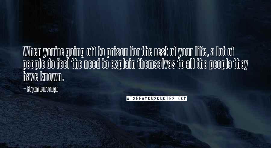 Bryan Burrough Quotes: When you're going off to prison for the rest of your life, a lot of people do feel the need to explain themselves to all the people they have known.