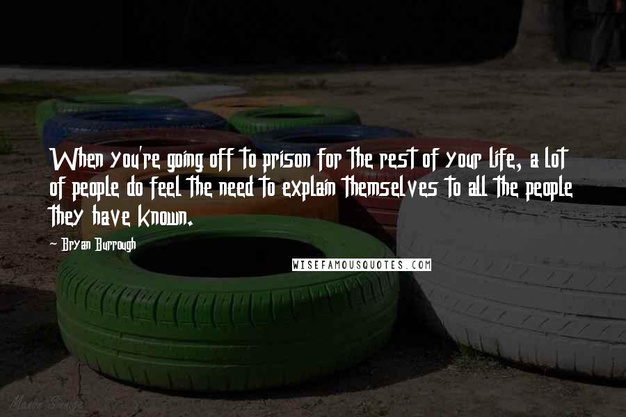 Bryan Burrough Quotes: When you're going off to prison for the rest of your life, a lot of people do feel the need to explain themselves to all the people they have known.