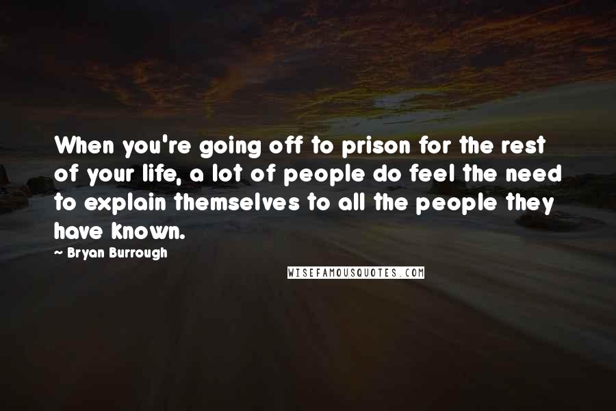 Bryan Burrough Quotes: When you're going off to prison for the rest of your life, a lot of people do feel the need to explain themselves to all the people they have known.
