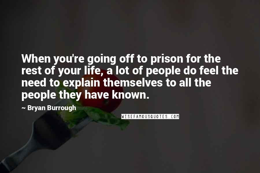 Bryan Burrough Quotes: When you're going off to prison for the rest of your life, a lot of people do feel the need to explain themselves to all the people they have known.