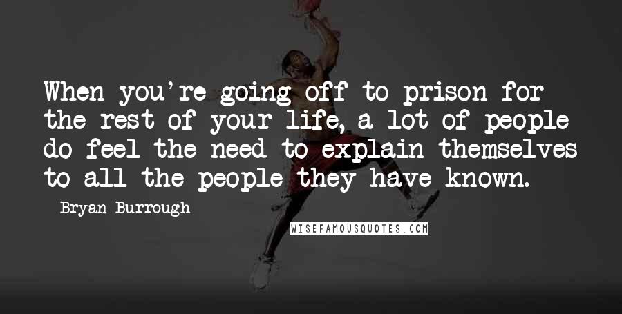Bryan Burrough Quotes: When you're going off to prison for the rest of your life, a lot of people do feel the need to explain themselves to all the people they have known.