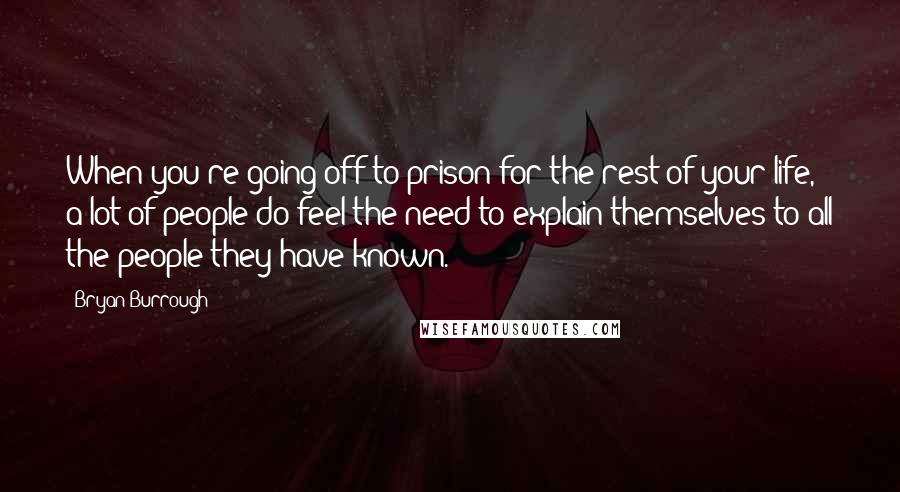 Bryan Burrough Quotes: When you're going off to prison for the rest of your life, a lot of people do feel the need to explain themselves to all the people they have known.