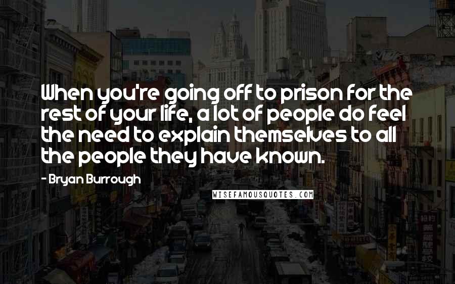 Bryan Burrough Quotes: When you're going off to prison for the rest of your life, a lot of people do feel the need to explain themselves to all the people they have known.