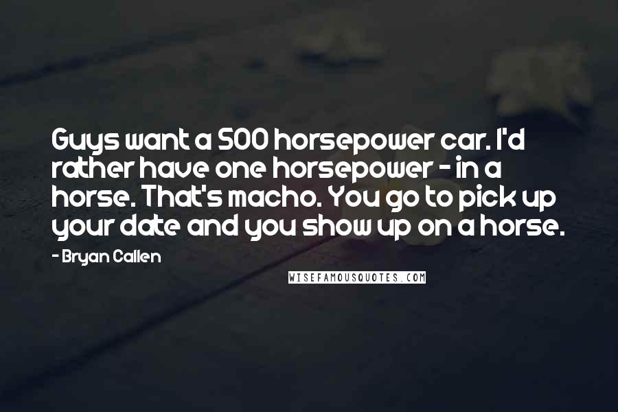 Bryan Callen Quotes: Guys want a 500 horsepower car. I'd rather have one horsepower - in a horse. That's macho. You go to pick up your date and you show up on a horse.