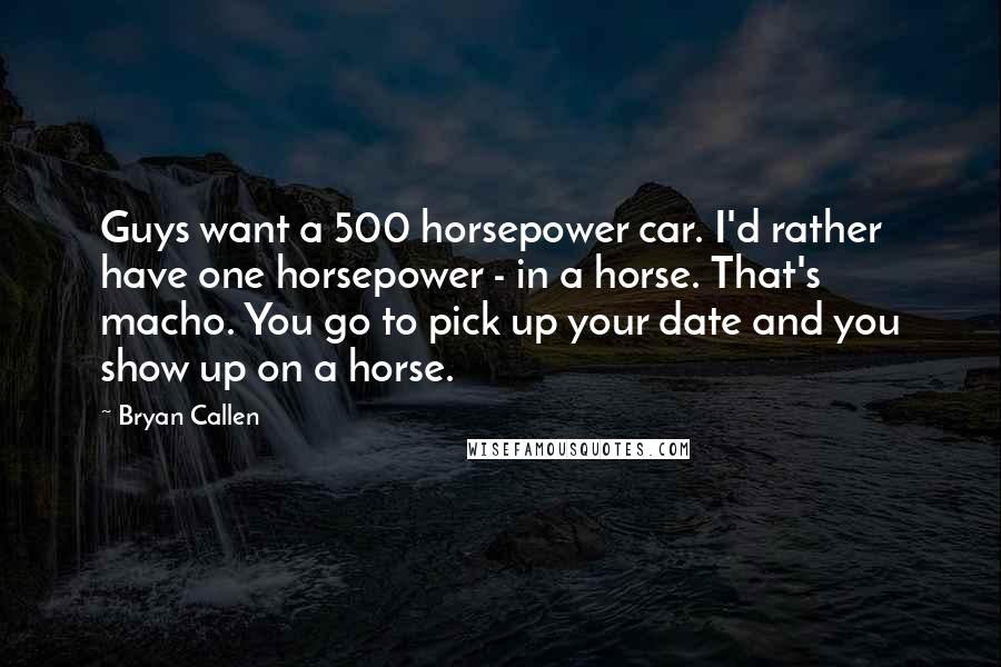 Bryan Callen Quotes: Guys want a 500 horsepower car. I'd rather have one horsepower - in a horse. That's macho. You go to pick up your date and you show up on a horse.