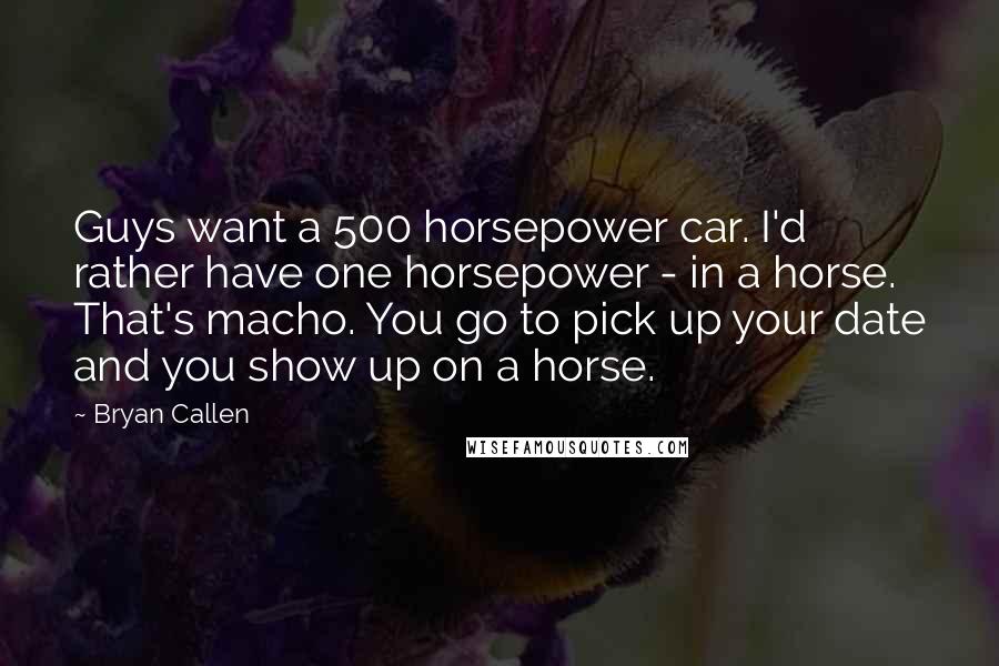 Bryan Callen Quotes: Guys want a 500 horsepower car. I'd rather have one horsepower - in a horse. That's macho. You go to pick up your date and you show up on a horse.