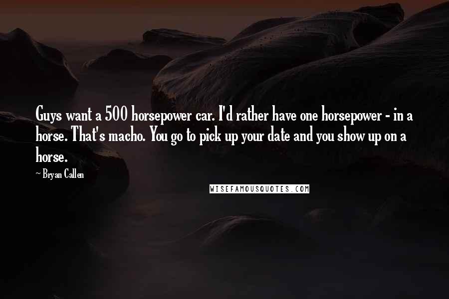 Bryan Callen Quotes: Guys want a 500 horsepower car. I'd rather have one horsepower - in a horse. That's macho. You go to pick up your date and you show up on a horse.