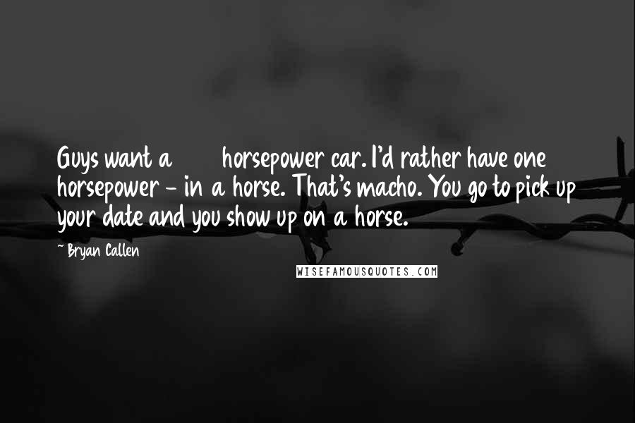 Bryan Callen Quotes: Guys want a 500 horsepower car. I'd rather have one horsepower - in a horse. That's macho. You go to pick up your date and you show up on a horse.