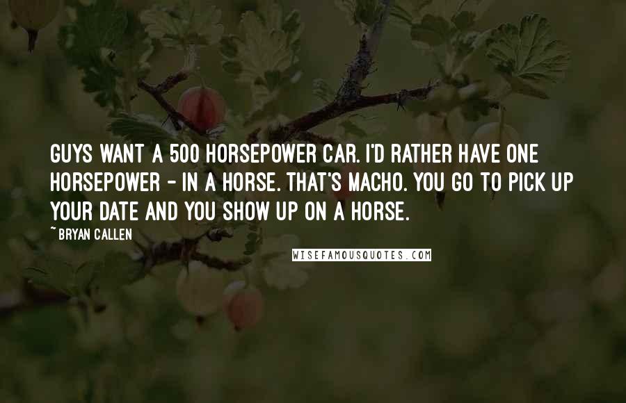 Bryan Callen Quotes: Guys want a 500 horsepower car. I'd rather have one horsepower - in a horse. That's macho. You go to pick up your date and you show up on a horse.