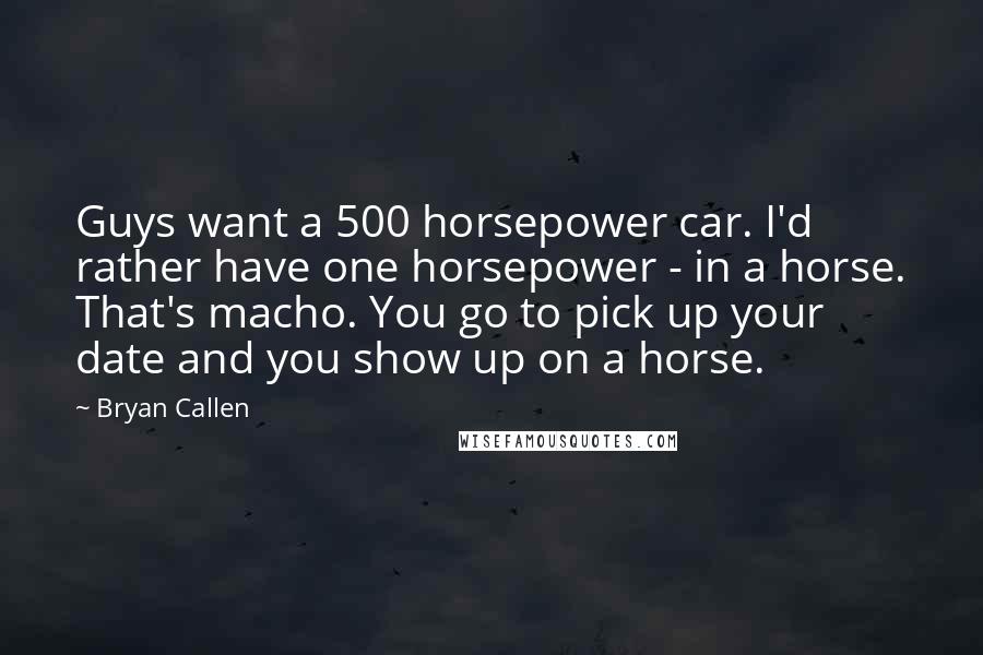 Bryan Callen Quotes: Guys want a 500 horsepower car. I'd rather have one horsepower - in a horse. That's macho. You go to pick up your date and you show up on a horse.