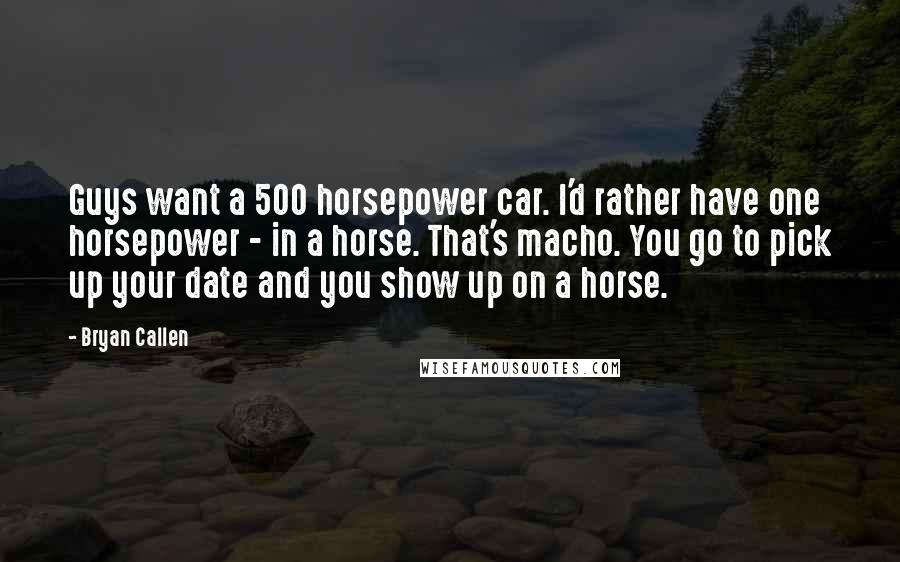 Bryan Callen Quotes: Guys want a 500 horsepower car. I'd rather have one horsepower - in a horse. That's macho. You go to pick up your date and you show up on a horse.