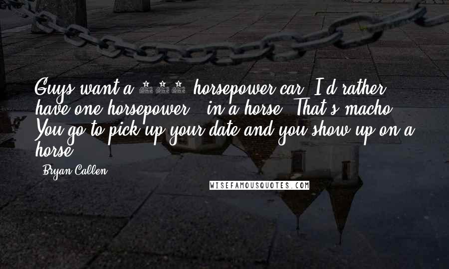 Bryan Callen Quotes: Guys want a 500 horsepower car. I'd rather have one horsepower - in a horse. That's macho. You go to pick up your date and you show up on a horse.