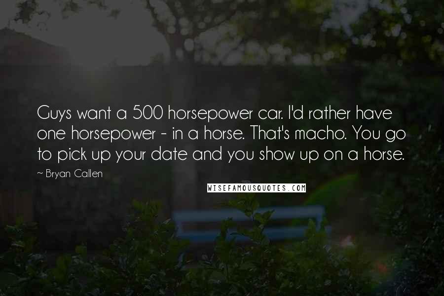 Bryan Callen Quotes: Guys want a 500 horsepower car. I'd rather have one horsepower - in a horse. That's macho. You go to pick up your date and you show up on a horse.