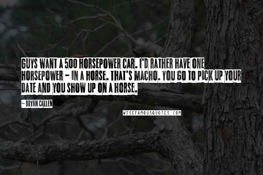 Bryan Callen Quotes: Guys want a 500 horsepower car. I'd rather have one horsepower - in a horse. That's macho. You go to pick up your date and you show up on a horse.