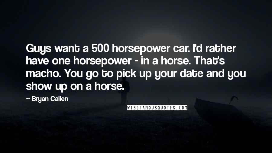 Bryan Callen Quotes: Guys want a 500 horsepower car. I'd rather have one horsepower - in a horse. That's macho. You go to pick up your date and you show up on a horse.