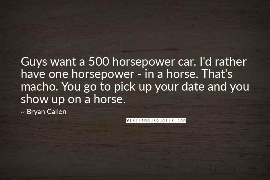 Bryan Callen Quotes: Guys want a 500 horsepower car. I'd rather have one horsepower - in a horse. That's macho. You go to pick up your date and you show up on a horse.