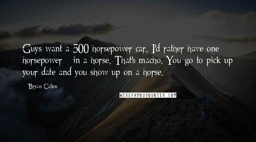Bryan Callen Quotes: Guys want a 500 horsepower car. I'd rather have one horsepower - in a horse. That's macho. You go to pick up your date and you show up on a horse.