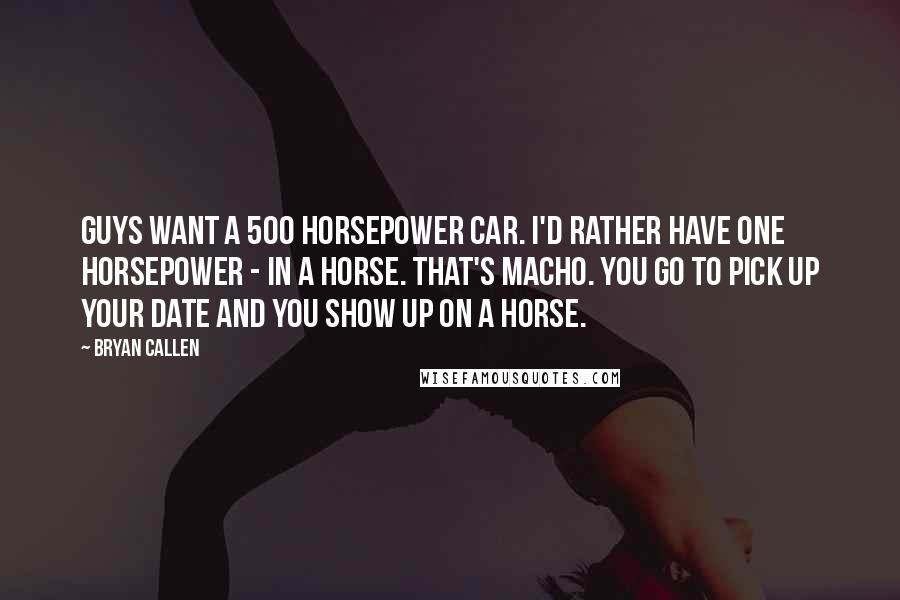 Bryan Callen Quotes: Guys want a 500 horsepower car. I'd rather have one horsepower - in a horse. That's macho. You go to pick up your date and you show up on a horse.