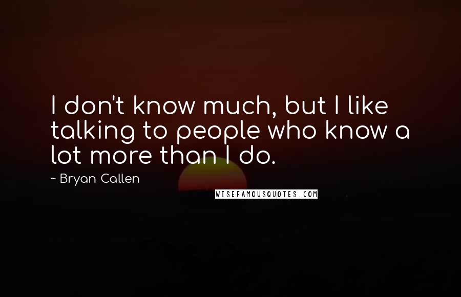 Bryan Callen Quotes: I don't know much, but I like talking to people who know a lot more than I do.
