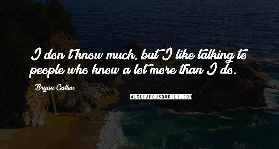 Bryan Callen Quotes: I don't know much, but I like talking to people who know a lot more than I do.