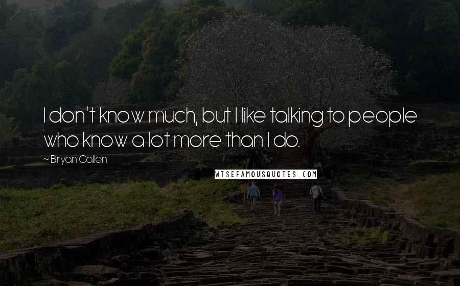 Bryan Callen Quotes: I don't know much, but I like talking to people who know a lot more than I do.