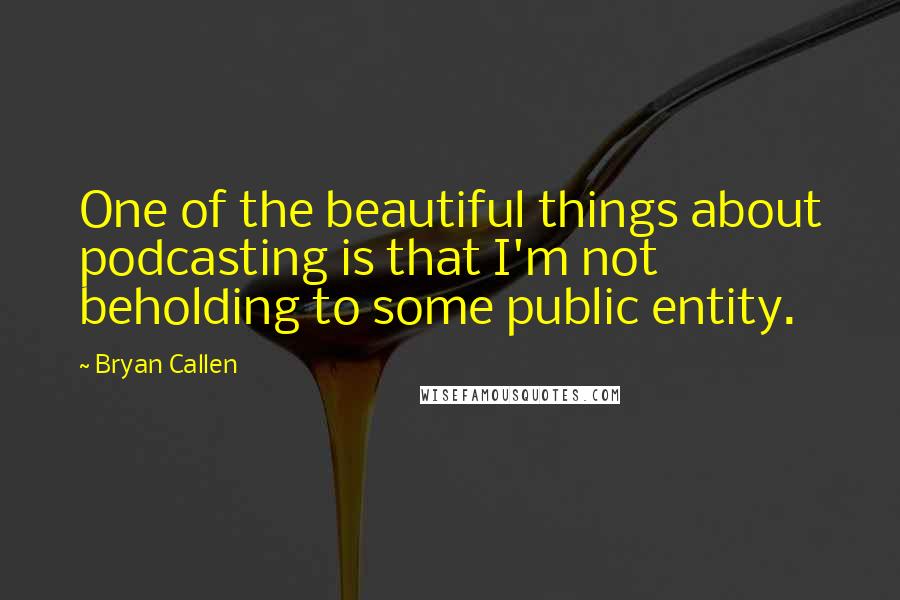 Bryan Callen Quotes: One of the beautiful things about podcasting is that I'm not beholding to some public entity.