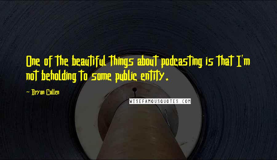 Bryan Callen Quotes: One of the beautiful things about podcasting is that I'm not beholding to some public entity.
