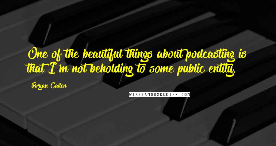 Bryan Callen Quotes: One of the beautiful things about podcasting is that I'm not beholding to some public entity.
