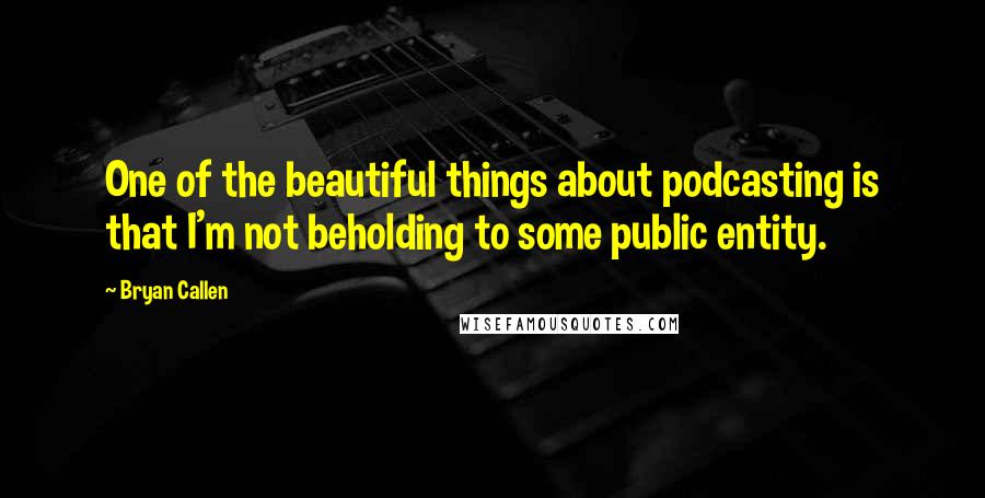 Bryan Callen Quotes: One of the beautiful things about podcasting is that I'm not beholding to some public entity.