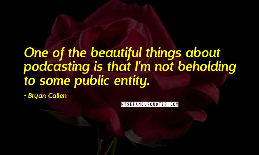 Bryan Callen Quotes: One of the beautiful things about podcasting is that I'm not beholding to some public entity.