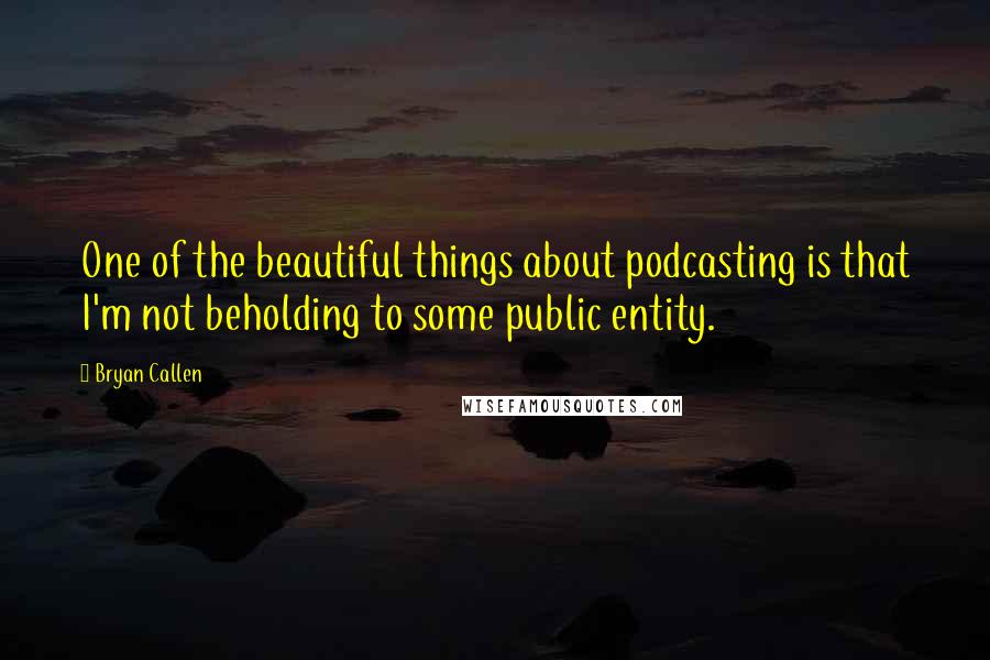 Bryan Callen Quotes: One of the beautiful things about podcasting is that I'm not beholding to some public entity.