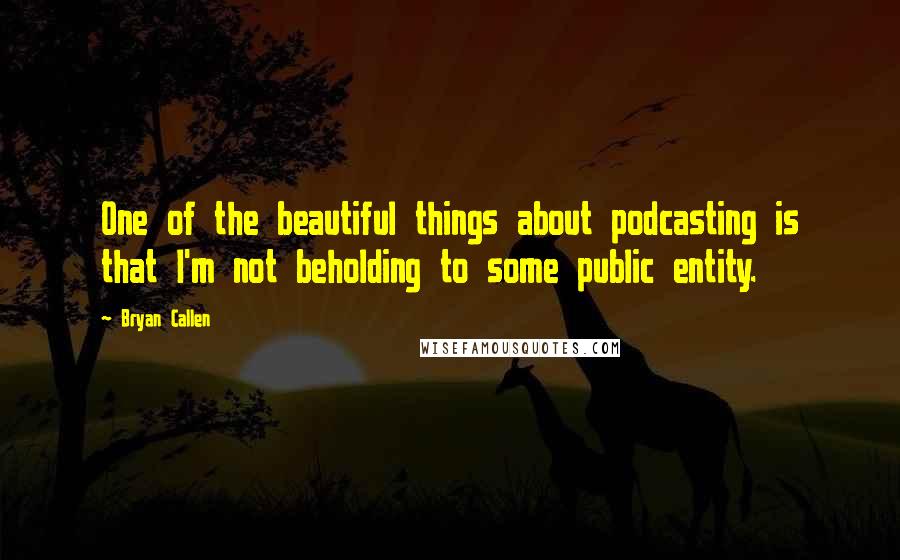 Bryan Callen Quotes: One of the beautiful things about podcasting is that I'm not beholding to some public entity.