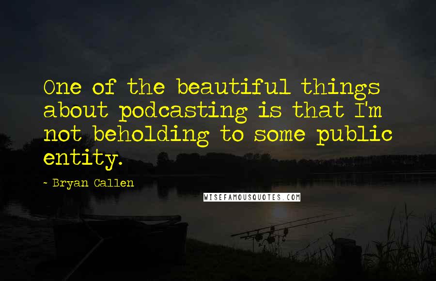 Bryan Callen Quotes: One of the beautiful things about podcasting is that I'm not beholding to some public entity.