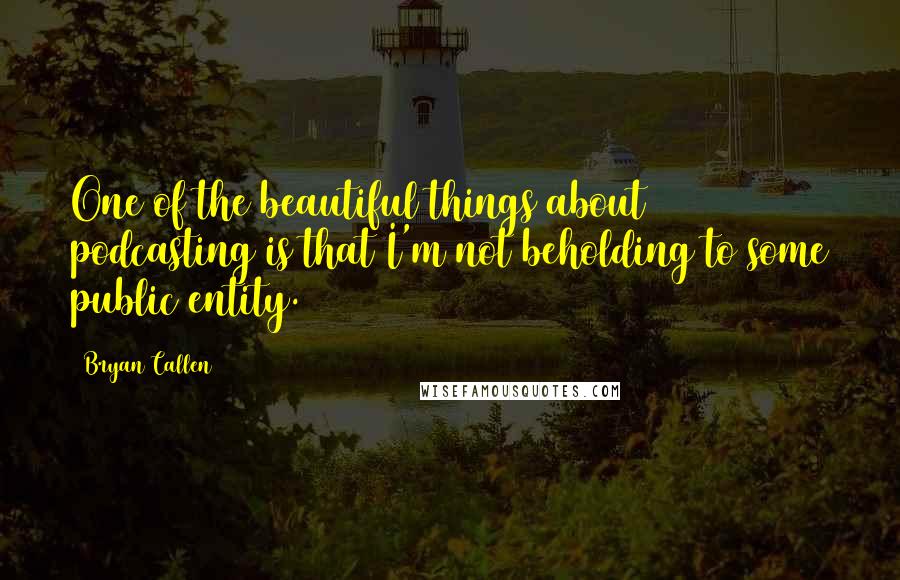 Bryan Callen Quotes: One of the beautiful things about podcasting is that I'm not beholding to some public entity.