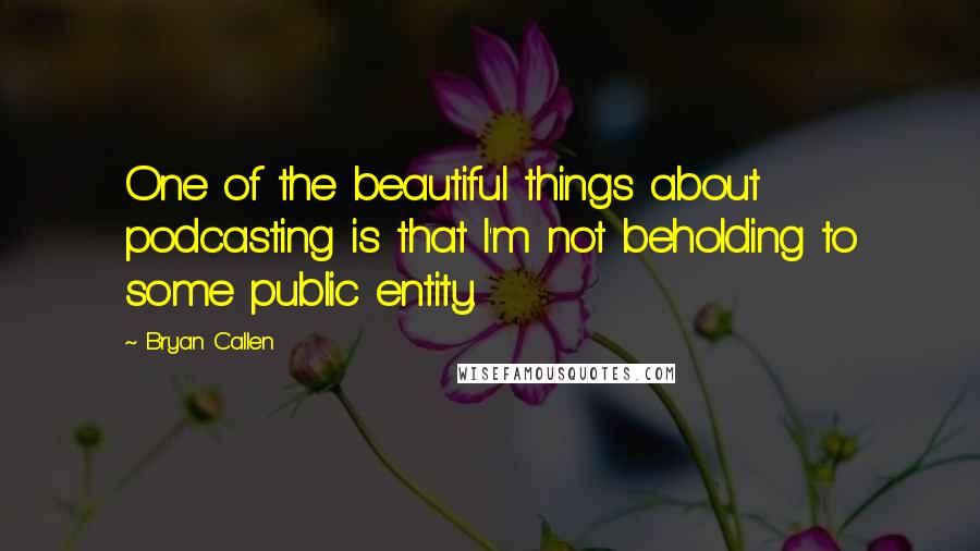 Bryan Callen Quotes: One of the beautiful things about podcasting is that I'm not beholding to some public entity.