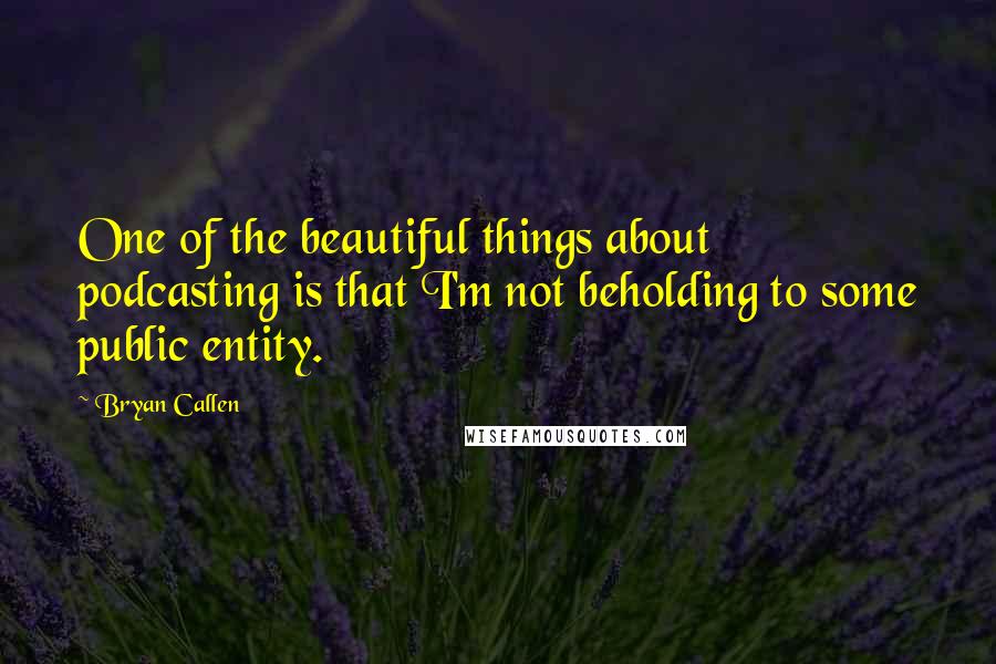 Bryan Callen Quotes: One of the beautiful things about podcasting is that I'm not beholding to some public entity.
