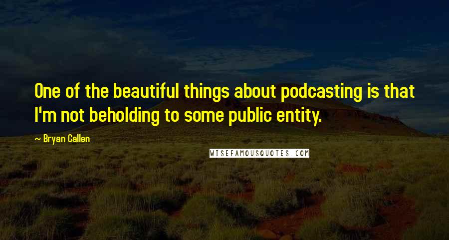 Bryan Callen Quotes: One of the beautiful things about podcasting is that I'm not beholding to some public entity.
