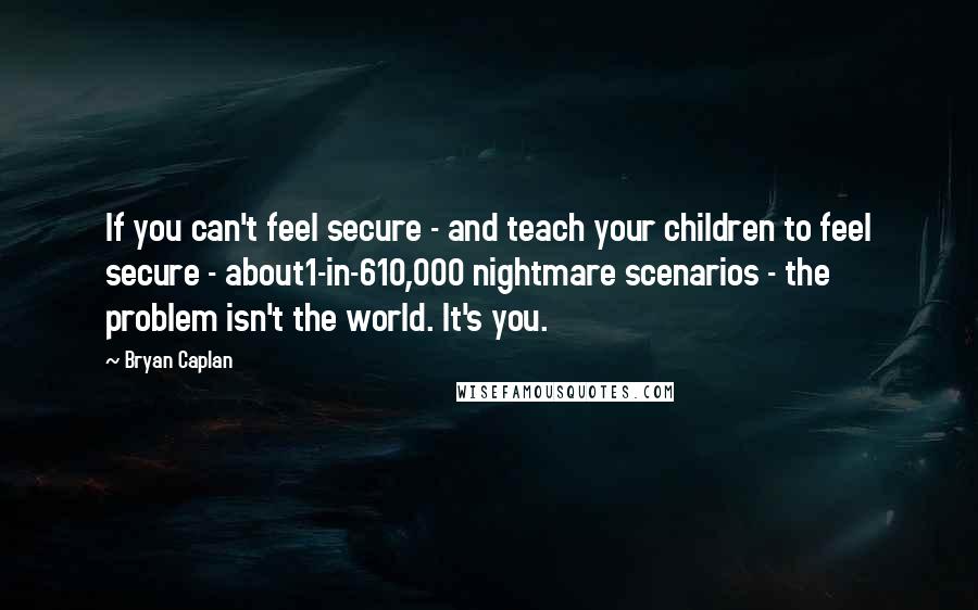 Bryan Caplan Quotes: If you can't feel secure - and teach your children to feel secure - about1-in-610,000 nightmare scenarios - the problem isn't the world. It's you.