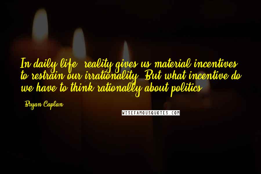 Bryan Caplan Quotes: In daily life, reality gives us material incentives to restrain our irrationality. But what incentive do we have to think rationally about politics?