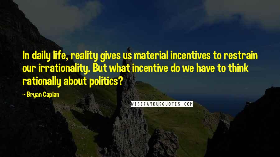 Bryan Caplan Quotes: In daily life, reality gives us material incentives to restrain our irrationality. But what incentive do we have to think rationally about politics?