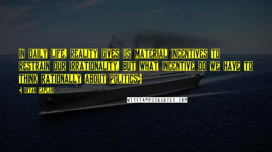 Bryan Caplan Quotes: In daily life, reality gives us material incentives to restrain our irrationality. But what incentive do we have to think rationally about politics?