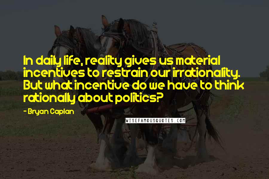 Bryan Caplan Quotes: In daily life, reality gives us material incentives to restrain our irrationality. But what incentive do we have to think rationally about politics?