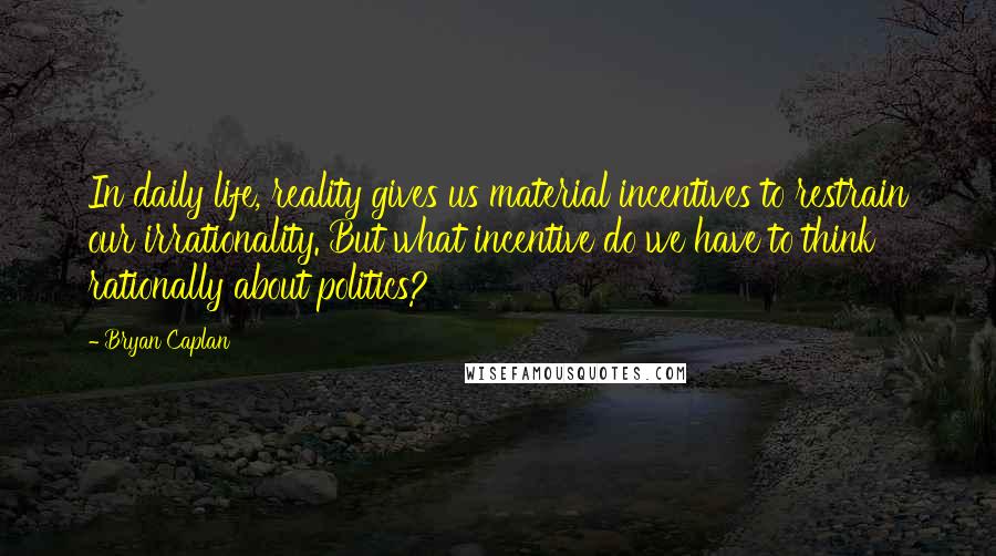 Bryan Caplan Quotes: In daily life, reality gives us material incentives to restrain our irrationality. But what incentive do we have to think rationally about politics?