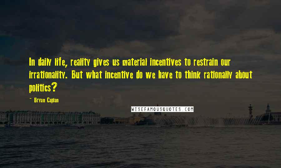 Bryan Caplan Quotes: In daily life, reality gives us material incentives to restrain our irrationality. But what incentive do we have to think rationally about politics?