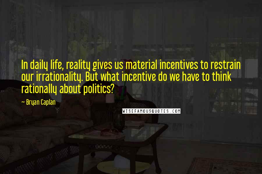 Bryan Caplan Quotes: In daily life, reality gives us material incentives to restrain our irrationality. But what incentive do we have to think rationally about politics?