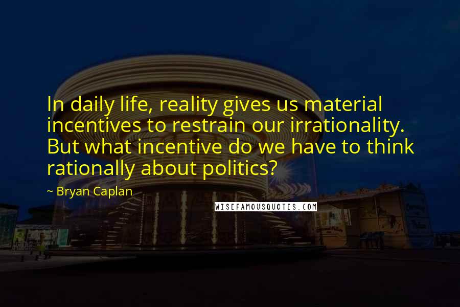 Bryan Caplan Quotes: In daily life, reality gives us material incentives to restrain our irrationality. But what incentive do we have to think rationally about politics?