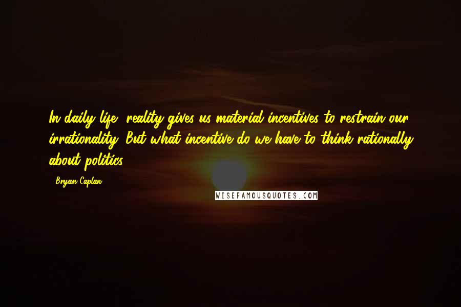 Bryan Caplan Quotes: In daily life, reality gives us material incentives to restrain our irrationality. But what incentive do we have to think rationally about politics?