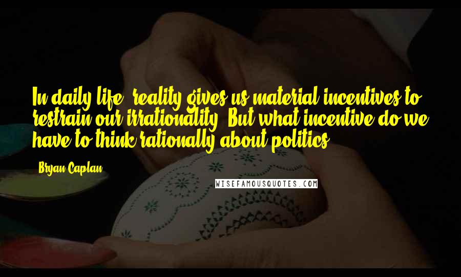 Bryan Caplan Quotes: In daily life, reality gives us material incentives to restrain our irrationality. But what incentive do we have to think rationally about politics?